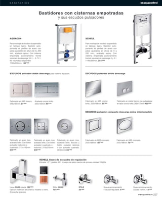 S A N I T A R I O S
SCHELL llaves de escuadra de regulación
Entrada 1/2” y salida 3/8”. Cuerpo de latón macizo de primera calidad DIN EN.
Llave QUAD desde 122’63€
Opción inserción decorativa: madera o vidrio.
(Consultar precios)
Sifón QUAD
154’82€
STILE
28’56€
Suave accionamiento
y caudal regulable. 6’30€
Suave accionamiento,
caudal 4 l/min. 13’73€
vidrio
madera
SCHELL
Para montaje de inodoro suspendido
en tabique ligero. Bastidor auto-
portante de perﬁles de acero con
patas ajustables en altura de 0 a
200 mm., acabado epoxy. Con
cisterna empotrada accionamiento
frontal volumen de descarga 6 y 3 l.
1140x500mm. 251’86€
AQUACON
Para montaje de inodoro suspendido
en tabique ligero. Bastidor auto-
portante de perﬁles de acero con
patas ajustables en altura de 0 a 200
mm., acabado epoxy. Con cisterna
empotrada accionamiento frontal
volumen de descarga 3-6 l. – 3-7,5 l.
Kit neumático disponible
1150x500mm. 193’60€
Fabricado en ABS blanco.
246x165mm 27’83€
Acabado cromo brillo.
255x150mm 59’11€
Fabricado en acero inox.
acabado brillo. Con botón
pulsador redondo o
cuadrado. 215x145mm
246’16€
Fabricado en acero inox.
acabado brillo. Con botón
pulsador cuadrado o
redondo. 215x215mm
246’16€
Fabricado en acero inox.
acabado brillo. Escudo y
botón pulsador redondo
o con pulsador cuadrado.
Ø245mm 246’16€
ESCUDOS pulsador doble descarga para cisterna Aquacon. ESCUDOS pulsador doble descarga
ESCUDOS pulsador compacto descarga única interrumpible
Fabricado en ABS cromo
brillo. 255x168mm 81’80€
Fabricado en cristal blanco con pulsadores
en latón cromo brillo. 260x173mm 429’55€
Fabricado en ABS cromado.
255x168mm 151’25€
Fabricado en ABS cromado.
255x168mm 78’71€
Bastidores con cisternas empotradas
y sus escudos pulsadores
www.gamma.es 227
 