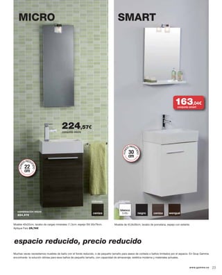 MICRO SMART
colores:
blanco
brillo negro ceniza wengué
Mueble de 43,8x30cm, lavabo de porcelana, espejo con estante.
combinación micro
224,57€
colores:
ceniza
Muchas veces necesitamos muebles de baño con el fondo reducido, o de pequeño tamaño para aseos de cortesía o baños limitados por el espacio. En Grup Gamma
encontrarás la solución idónea para esos baños de pequeño tamaño, con capacidad de almacenaje, estética moderna y materiales actuales.
FOND
OREDU
CIDO
22
cm
FOND
OREDU
CIDO
30
cm
espacio reducido, precio reducido
conjunto smart
163,04€
conjunto micro
224,57€
Mueble 40x22cm, lavabo de cargas minerales 11,5cm, espejo Stil 30x79cm.
Aplique Faro 29,74€
23www.gamma.es
 