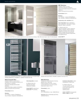 R A D I A D O R E S
NET Eléctrico
Radiador toallero en acero.
Colectores verticales de Ø30mm.
Tubos horizontales de sección rectangular
20x25mm.
Relleno de líquido termoconvector.
Profundidad: 62mm.
Medidas:
mín. 18 tubos, 1 espacio (870x500mm)
máx. 38 tubos, 3 espacios (1830x500mm)
Temperatura máx. admitida: 95ºC.
Color disponible: blanco estándard y
otros colores RAL. Color series: Classic,
Especial, Galileo y Leonardo.
EL PRECIO INCLUYE
Juego de soportes a pared, resistencia
eléctrica instalada, receptor Wireless
integrado en el panel, con 2 leds que
indican el estado de funcionamiento.
Cronotermostato Wireless programable
por radiofrecuencia.
desde 580’80€
VELA Cromado Eléc.
Radiador toallero en acero para la
instalación de la resistencia puede ir en el
lado derecho o izquierdo.
Colectores verticales semicirculares
40x30mm.
Tubos horizontales ovalados de 50x20mm.
Relleno de líquido termoconvector.
Profundidad: 30mm.
Medidas:
mín. 9 tubos,1 espacio (700x660mm)
máx. 23 tubos, 3 espacios (1820x660mm)
Color disponible: cromado.
EL PRECIO INCLUYE
Soportes para pared.
Resistencia instalada.
desde 804’65€ (electrónica)
desde 937’75€ (wireless)
Modelo VELA CROMADO ELÉCTRICO con resistencia eléctrica con cronotermostato
Wireless (inalámbrico), 1610x660mm., acabado Cromado (cód. 50)
EGO Eléctrico
Radiador en cristal laminado (2 láminas,
espesor 6mm. cada una).
Potencia eléctrica de 500 a 1200 W.
Control electrónico con touch control.
Aislamiento Clase II, IP 44.
Profundidad: 12mm.
Medidas:
mín. (1200x400mm) / máx. (1800x700mm)
Opciones: Barra portatoallas para EGO
(400/600/700mm).
Acabados disponibles: cristal
transparente y cristal fumé.
EL PRECIO INCLUYE
1 kit para sujeción a pared.
Control para regulación de
temperatura por
radiofrecuencia.
desde 1.512’50€ (transparente)
desde 1.923’90€ (fumé)
Modelo EGO ELÉCTRICO 1400x600, acabado Fumé (cód. FS)
Modelo NET ELÉCTRICO con resistencia eléctrica con control electrónico Wireless, 1830 x 500, color Cuarzo 1 (cód. 1C), Serie Especial.
www.gamma.es 253
 