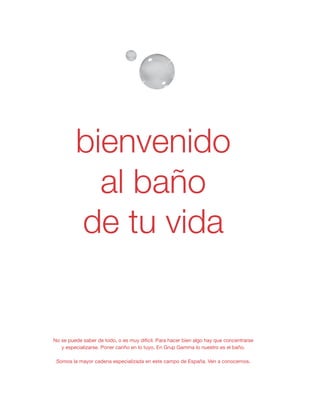 No se puede saber de todo, o es muy difícil. Para hacer bien algo hay que concentrarse
y especializarse. Poner cariño en lo tuyo. En Grup Gamma lo nuestro es el baño.
Somos la mayor cadena especializada en este campo de España. Ven a conocernos.
al baño
de tu vida
bienvenido
 