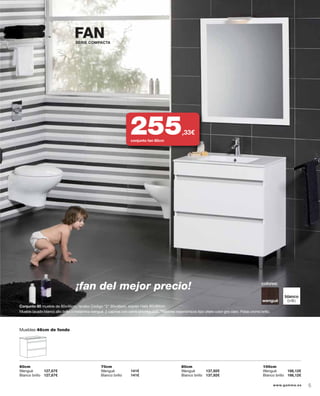 Mueble lacado blanco alto brillo o melamina wengué. 2 cajones con cierre amortiguado. Tiradores ergonómicos tipo uñero color gris claro. Patas cromo brillo.
colores:
blanco
brillowengué
Muebles 46cm de fondo
¡fan del mejor precio!
FAN
Conjunto 80 mueble de 80x46cm, lavabo Código “2“ 80x46cm, espejo Hafa 80x90cm.
SERIE COMPACTA
60cm
Wengué 127,67€
Blanco brillo 127,67€
70cm
Wengué 141€
Blanco brillo 141€
80cm
Wengué 137,92€
Blanco brillo 137,92€
100cm
Wengué 166,12€
Blanco brillo 166,12€
255,33€
conjunto fan 80cm
5www.gamma.es
 