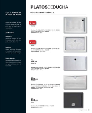 VENTAJAS
CERÁMICO
Resistente, duradero, de fácil
limpieza, el esmalte no se des-
gasta, soporta disolvente.
ACRÍLICO
Ligero, resistente, duradero,
antideslizante, de tacto cálido y
silencioso con la caída del agua.
CARGA MINERAL
Muy resistente y duradero, ex-
traplano, silencioso con la caída
del agua, antideslizante y de
tacto cálido.
Conoce las ventajas de cada
material para escoger el
plato que se adapte a tus
necesidades.
Medidas: 72x90 91,26€, 72x100 133,31€, 70x120 152,79€,
80x100 152,79€, 80x120cm 163,04€
Extraplano: 7cm altura
Medidas: 72x90 87,16€, 70x100 117,92€, 70x120 153,30€,
80x100 152,79€, 80x120cm 166,63€
Altura estándar: 10cm altura
Medidas: 90x70 189,70€, 100x70 204,06€, 100x80 251,23€,
120x70 251,23€, 120x80cm 265,58€
Extraplano: 6cm altura
Medidas: 72x90 224,57€, 70x100 234,82€, 80x100 265,58€,
70x120 275,84€, 80x120 296,35€, 70x140 409,14€, 80x140
439,91€, 70x160 501,43€, 80x160cm 511,69€
Extraplano: 6cm altura
Medidas: 80x100 583,47€, 80x120cm 614,23€
Extraplano: 6cm altura
desde
DOMO III
desde
DUETTO
desde
ZONA
TEMPO
SIENA
RECTANGULARES CERÁMICOSElige el material de
tu plato de ducha
PLATOSDEDUCHA
TEMPO
desde
91,26€
SIENA
desde
87,16€
189,70€
224,57€
583,47€
www.gamma.es 69
 