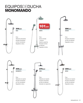 EQUIPOSDEDUCHA
MONOMANDO
306,60€
306,60€
INZA
SEGMENTO
Flexo
Teleducha anticalcáreo
Rociador anticalcáreo
de 20cm de diámetro
Regulable en altura
Flexo
Teleducha con soporte
Rociador anticalcáreo
de 15cm de diámetro
Regulable en altura
265,58€
SENTA
MODA
Flexo
Ducha cromada
1 posición
Soporte a pared ﬁjo
Riociador de 20cm
de diámetro
Regulable en altura
Flexo
Teleducha con soporte
Rociador anticalcáreo
de 20cm de diámetro
Regulable en altura
286,09€
GRADO
NIBO
Flexo
Rociador anticalcáreo
de 20cm de diámetro
Regulable en altura
Flexo
Teleducha con soporte
Rociador anticalcáreo
de 20cm de diámetro
Desviador con ergonomía
101,52€
275,84€
81www.gamma.es
 