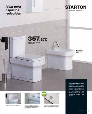 inodoro, tapa, cisterna
y mecanismo
357,87€
Tapa con cierre amortiguado. Entrada de agua a derecha e
izquierda. Facilita la instalación
aprovechando las tomas ya
existentes.
Mecanismo de doble descarga
para un mayor ahorro de agua.
STARTON COMPACTO inodo-
ro 357,87€ Entrada de agua a
derecha e izquierda. Facilita la
instalación aprovechando las
tomas ya existentes. 36x61cm,
Al 79cm. STARTON bidé
132,28€ 36x61cm, Al 40cm.
CONCEPTO grifería bidé
173,30€.
bidé
132,28€
STARTON
61cm
SANITARIO COMPACTO
ideal para
espacios
reducidos
97www.gamma.es
 