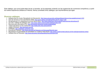 Catálogo de aplicaciones y software básico para la Escuela 2.0 CRAER de Molina de Aragón | 30
Este catálogo, que nunca podrá dejar de ser un borrador, se ha preparado contando con las sugerencias de numerosos compañeros y a partir
de nuestra experiencia cotidiana en Internet. Hemos consultado otros catálogos, que recomendamos que sigas:
Diversos catálogos:
 Software libre en el aula. Recopilación de Educacontic: http://www.educacontic.es/blog/software-libre-en-las-aulas#comment-1474
 Guía de servicios 2.0 de José Ramón Olalla: http://www.catedu.es/arablogs/blog.php?id_blog=1145
 94 aplicaciones 2.0, presentación de Anna García Sans: http://www.slideshare.net/annags/94-aplicaciones-educativas-20
 CD Libre. Catálogo de Software Libre: http://www.cdlibre.org/consultar/catalogo/index.html
 Recursos para secundaria (ITE): http://recursostic.educacion.es/secundaria/edad/
 Juegos educativos on line JueduLand: http://roble.pntic.mec.es/arum0010/
 Juegos GCompris: http://gcompris.net/-es-
 Childsplay: http://childsplay.uptodown.com/
 Educational Freeware: http://www.educational-freeware.com/language/Spanish.aspx
 Recopilación de generadores de actividades en Cuaderno Intercultural: http://www.cuadernointercultural.com/tic-tools/generadores-online/
 Software libre en Educared: http://www.educared.net/softwarelibre/herramientas.html
 