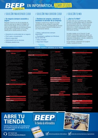 Solicita información y te mandaremos
el completo Dossier de negocio de la
Franquicia BEEP
ABRE TU
TIENDA
Venta de productos informáticos Venta de servicios técnicos y reparaciones
977 30 91 03
www.franquicias.beep.es
ANDALUCÍA	
ALCALÁ LA REAL. Figueras, 4. T. 953 587 010
ALHAURIN EL GRANDE. Pl. de la Legión, 3.
T. 952 594 135 NUEVA TIENDA
ALMUÑÉCAR. Av. de la Cala, 6. T. 958 639 026
BAILÉN. María Bellido, 10. T. 953 676 120
BAZA. Enrique Enríquez, 4. T. 958 861 331
BENALMÁDENA. Ana Belén, 2 (Arroyo la Miel). T. 952 576 201
CHICLANA DE LA FRONTERA. Ancha, 55. T. 856 117 635
CÓRDOBA. Antonio Maura, 1. T. 957 413 719
DOS HERMANAS. Adolfo Suárez, 14 local 1. T. 954 229 440
DURCAL. Pl. de los Magnólios s/n. T. 958 780 725
ÉCIJA. Ronda San Agustín, s/n. T. 95 590 51 37
EL PUERTO DE STA. MARÍA. Manuel Álvaro Bonet, 4
T. 956 204 347
FUENGIROLA. Molino de viento, 5. T. 952 476 956
GRANADA. Pedro Antonio Alarcón, 36. T. 958 253 939
HUESCAR. Av. Granada, 20. T. 958 742 667
JAÉN.
- Av. de Madrid, 24. T. 953 276 976
- Paseo de España, 8 (bulevar). T. 953 273 841
LA CAROLINA. Navas de Tolosa, 3. T. 953 662 149
LINARES. Julio Burell (esq. Tetuán). T. 953 606 724
LUCENA. Párroco Joaquín Jiménez Muriel, 32.
T. 957 961 796
MARBELLA. Av. Ricardo Soriano, 55. T. 952 776 903
MONTALBÁN DE CÓRDOBA. Ancha, 61. T. 957 310 222
MONTILLA. Av. Manolete, 11. T. 957 655 685
POZO ALCÓN. Úbeda, 14.
POZOBLANCO. Av. Villanueva de Córdoba, 18.
T. 957 130 952
PUENTE GENIL. Antonio Navas López, 2. T. 957 602 503
ROTA. Av. de San Fernando 56. T. 856 921 856
SANLÚCAR DE BARRAMEDA. Banda Playa, 65.
T. 956 960 452
TORREDONJIMENO. Av. de Jaén, 72.
T. 953 301 084 NUEVA TIENDA
VÉLEZ-MÁLAGA. Arroyo Hondo, 40. T. 952 508 381
VICAR. Mallorca, 93. T. 950 554 895
VILLANUEVA DEL ARZOBISPO. Plaza Mayor, 7. T. 953 455 168
VILLANUEVA DEL TRABUCO. Guadiana, s/n. T. 952 751 826
ARAGÓN	
BARBASTRO. Corona de Aragón, 46. T. 974 310 388
BINÉFAR Y TAMARIT. San Pedro, 6. T. 974 428 128
CALATAYUD. San Benito, 1-8. T. 976 881 449
EJEA DE LOS CABALLEROS. Isabel la Católica, 4.
T. 976 677 247
FRAGA. San Quintín, 2. T. 974 474 120
HUESCA. Menéndez Pidal,14. T. 974 222 183
JACA. Av. Juan XXIII, 2. T. 974 356 733
MARÍA DE HUERVA. Jota, 3. T. 976 585 527
MONZÓN. Av. Cortes de Aragón, 4. T. 974 416 026
SARIÑENA. Plaza Constitución, 24. T. 974 570 707
ZARAGOZA.
- Pablo Picasso, 18. T. 976 731 852
- Av. Tenor Fleta, 116. T. 976 957 491
ASTURIAS	
NAVIA. As Veigas, 4 (junto al Centro de Salud) T. 985 630 539
VEGADEO. Av. de Taramundi, 11. T. 984 200 110
CANTABRIA	
CASTRO URDIALES. Eladio Laredo, 6. T. 942 862 701
CASTILLA LA MANCHA 	
ALBACETE. Arquitecto Vandelvira, 72.
T. 967 673 508
ALMANSA. C.C. Rambla Centro, Local 31.T. 967 016 920
BOLAÑOS DE CALATRAVA. Cristo, 28. T. 926 870 949
CIUDAD REAL. Inmaculada Concepción, 3. T. 926 227 909
CUENCA. Ercavica, 10 (Pozo de las Nieves). T. 969 235 922
DAIMIEL. Jesús, 6. T. 926 260 300
FUENSALIDA. Ramón y Cajal, 51. T. 925 784 861
MADRIDEJOS. -Corner- Sta. Ana, 14. T. 925 463 015
TALAVERA DE LA REINA. Justiano López Brea, 9.
T. 925 803 637
TARANCÓN. Travesía Tejera, 5. T. 969 321 573
TOBARRA. Reina Sofía, 33. T. 967 328 579
TOLEDO. Uruguay, 2. T. 925 672 293
TOMELLOSO. Calvario, 34. T. 926 502 758
VILLAROBLEDO. San Clemente, 81. T. 967 966 941
VILLARUBIA DE LOS OJOS. Empedrada, 62. T. 926 897 366
CASTILLA Y LEÓN	
ARÉVALO. Plaza de San Francisco. 6. T. 920 337 166
ÁVILA. Paseo San Roque, 6. T. 920 214 299
BÉJAR.
- Libertad, 25. T. 923 403 115
- Mayor de Sánchez Ocaña, 38. T 923 411 366
BENAVENTE. La Sinoga, 13 (junto al parking de La Mota).
T. 980 638 723
BURGOS Doctor Fleming, 3 T. 947 202 827
GUARDO. Jorge Manrique,4. T. 979 853 337
LA BAÑEZA. Plaza Romero Robledo, 1. T. 987 641 369
LEÓN. República Argentina, 14. T. 987 264 408
PALENCIA. Av. Los Vacceos, 3. T. 979 703 302
SEGOVIA. Los coches, 7. T. 921 412 020
TORDESILLAS. Pl. Pepe Zorita, 8. T. 983 797 952
TORO. Ctra. de Medina de Rioseco, 6. T. 980 694 835
VALLADOLID.
- Cardenal Mendoza, 16 bajo 7 (Zona San Juan)
T. 983 188 850 NUEVA TIENDA
- Pl. Portugalete, 3. T. 983 297 211
- San Isido, 67. T. 983 455 421 NUEVA TIENDA
ZAMORA. San Andrés, 23. T. 980 533 452
CATALUÑA	
AMPOSTA. Barcelona, 4. T. 977 706 313
BARCELONA.
- -Corner- Baixada de la Plana, 3 (Horta). T. 933 571 798
- Casanova, 180. T. 934 198 814
- Freser, 106. T. 935 667 544
- Pi i Margall, 15 (Gràcia). T. 934 885 401
- Rambla del Brasil, 26. T. 934 098 158
- Roger de Flor, 138. T. 932 651 107
- Torres i Bages, 44 (Sant Andreu). T. 934 884 599
BERGA. Prat de la Riba, 5. T. 938 223 463
BLANES. Ctra. Malgrat, 5. T. 972 334 492
CAMBRILS. Rambla Jaume I, 29. T. 977 103 013
CASTELLÓ D’EMPÚRIES-EMPURIABRAVA.
Av. Pompeu Fabra, s/n, (edif. Xons Platja). T. 972 456 497
CERDANYOLA DEL VALLÈS. Prat de la Riba, 30.
T. 936 928 904
CERVERA. Vidal de Monpalau, s/n (rotonda Av. d’Agramunt).
T. 973 530 422
CORNELLÀ DE LLOBREGAT. Rubió i Ors, 207. T. 934 743 799
CUBELLES. -Corner- Av. del Penedés, 42 (Polígon Les Salines).
T. 938 950 462 NUEVA TIENDA
EL MORELL. Plaça Francesc Macià, 1. (davant de les Escoles)
T. 977 843 052
EL PRAT DE LLOBREGAT. Ctra. Marina, 87. T. 933 700 908
EL VENDRELL. Doctor Robert, 21. T. 977 181 991
ESPLUGUES DE LLOBREGAT. De l’Alegria, 20. T. 933 727 947
FIGUERES. Av. Salvador Dalí, 87. T. 972 678 014
GAVÀ. Generalitat, 13 (al costat de Pl. Església).
T. 936 627 970
IGUALADA. Odena, 86. T. 938 053 225
L’HOSPITALET DE LLOBREGAT.
- General Manso, 33. T. 934 405 098
- Mas, 63. T. 934 492 423
LA BISBAL D’EMPORDÀ. Jaume II, 23. T. 972 645 013
LA GARRIGA. Can Xic Corder, 2. T. 938 715 539
LA SELVA DEL CAMP. Horta, 13. T. 977 845 707
LLEIDA.
- Alcalde Porqueres, 28. T. 973 241 963
- Alcalde Recasens, 29. T. 973 247 338
MANRESA. Ctra. Cardona, 93 (cantonada Francesc
Moragas). T. 938 752 102
MOLINS DE REI. Verge del Pilar, 6. T. 936 682 176
MOLLERUSSA. Av. del Canal, 7. T. 973 603 364
MÓRA D’EBRE. Dr. Peris, 6. T. 977 401 707
PALAFRUGELL. Mestre Sagrera, 61. T. 972 308 244
PREMIÀ DE MAR. De la Mercè, 68.
T. 938 535 056 NUEVA TIENDA
REUS.
- Av. 11 de Setembre, 11. T. 977 331 947
- Av. La Salle, 35. T. 977 752 887
- Raval Sta. Anna, 41. T. 977 345 168
RIPOLL. Montgrony, 8. T. 972 704 131
SABADELL.
- Duran i Sors, 3 (Centre). T. 937 270 572
- Ronda Zamenhof, 153. T. 937 262 828
SALOU. Francoli, 5 local 1. T. 977 388 300
SANT FELIU DE LLOBREGAT. Josep Maria de Molina, 28.
T. 935 155 721
SANT PERE DE RIBES. Torreta, 25. T. 931 886 384
SANTA COLOMA DE GRAMANET. Doctor Pagés, 50.
T. 933 929 930
SOLSONA. Pere Màrtir Colomés, 2 F. T. 973 481 051
TARRAGONA.
- Av. Catalunya, 22 (cant. Rovira i Virgili). T. 977 234 204
- Av. Ramón y Cajal, 6. T. 977 230 831
TÁRREGA. Gobernador Padules (cant. Av. Catalunya).
T. 973 313 678
TERRASSA. Crta. Matadepera, 188.
T. 938 544 980 NUEVA TIENDA
TREMP. Av. España, 15. T. 973 652 834
TORREDEMBARRA. Av. de la Sort, 33. T. 977 646 069
TORREFORTA (TARRAGONA). Pl. Garcia Lorca, 4.
(Nou centre) T. 977 550 555
TORROELLA DE MONTGRÍ. Figueres, 62. T. 972 757 413
TORTOSA. Sebastián Elcano, 18. T. 977 504 227
VALLS. Passeig de l’Estació, 24. T. 977 605 701
VILAFRANCA. Av. les Clotes, 37-39. NUEVA TIENDA
VILANOVA I LA GELTRÚ. L’aigua, 14. T. 938 141 296
CIUDAD AUTÓNOMA DE CEUTA	
CEUTA. Independencia, 5. T. 902 909 478
CIUDAD AUTÓNOMA DE MELILLA	
MELILLA. Av. Gral. Aizpuru, 22. T. 952 677 437
COMUNIDAD DE MADRID	
ALCALÁ DE HENARES.
- Av. Lope de Figueroa, 12. T. 918 880 286
- Era Honda, 9. T. 918 821 900
ALCORCÓN. Av. de la Libertad, 7. (Metrosur Puerta del Sur)
T. 916 197 560
ALGETE. Limón Verde, 32. T. 916 292 253
ARGANDA DEL REY. Av. de Andalucía, 6. T. 918 757 476
COSLADA. Dr. Michavila, 3 (frente Correos). T. 916 601 779
COLLADO VILLALBA. Virgen del Pilar, 6. T. 910 344 943
GALAPAGAR. Plaza Victorino Martín, 8. T. 918 580 353
MADRID.
- Alcalá, 414 (C.C. Alcalá Norte). T. 913 676 415
- Av. General, 9. T. 910 275 882 NUEVA TIENDA
- Illescas, 32. (barrio de Aluche) T. 915 099 039
- Fernando el Católico, 61. NUEVA TIENDA
SAN MARTÍN DE VALDEIGLESIAS. Manantial, 2. T. 918 611 714
COMUNIDAD VALENCIANA 	
ALCOI. Isabel la Católica, 10. T. 965 339 432
ASPE. Pedro Galipienso, 25. T. 965 493 364
BENICÀSSIM. Av. Castellón, 31. T. 964 301 015
CASTELLÓN. Caballeros, 26. T. 964 224 137
CHELLA. Garrofera, 2. T. 962 220 276
GRAO DE GANDIA. Cullera, 4. T. 962 044 869
MONCOFA. Camí la Vall, 63 T. 964 580 410
MONFORTE DEL CID. Av. Miguel Candela Alberola, s/n.
T. 965 621 253
NULES. Sant Bartomeu, 134. T. 964 671 477
OLIVA. Santíssim, 15. T. 962 854 087
PETRER. Av. Felipe V, 22 A. T. 965 375 246
PLAYA SAN JUAN. Av. Fabraquer (C.C. Villamarcos -El
Campello-). T. 965 659 373
SUECA. Ronda Joan Fuster, 10 B. T. 961 712 171
TEULADA. Av. del Mediterráneo, 158 B. T. 965 740 737
TORRENT. Padre Méndez, 130. T. 961 181 900
VALENCIA. Archiduque Carlos, 83. T. 963 787 954
VALL D’UIXÓ. Padre Melia, 16. T. 964 665 852
XÀTIVA. La reina, 21. T. 962 281 412
EUSKADI	
BEASAIN. Esteban Lasa, 7. T. 943 882 184
BILBAO. Santiado Brouard, 5. T. 944 360 222
DONOSTIA.
- José Arana, 4. T. 943 326 049
- Plaza Karlos Santa María, 2 (zona Igara). T. 943 316 515
- Virgen del Carmen, 14. T. 943 562 623
EIBAR. Estación, 1. T.943 206 277
ERMUA. Probaleku, 4. T. 943 179 049
ERRENTERÍA. Bidasoa, 9 (Pl. de la Música). T. 943 344 124
GALDAKAO. Euskadi, 3. T. 944 020 952
GERNIKA. Fernando Abaunza,1. T. 946 270 436
LAS ARENAS - GETXO. Santa Ana, 5 B. T. 944 316 151
LEIOA.
- Doctor Luís Bilbao Libano, 23 T. 944 646 346
- Estarretxe, 5 (Entrada lparraguirre). T. 944 800 664
MONDRAGÓN - ARRASATE. Olarte, 35. T. 943 791 886
PORTUGALETE. Nafarroa, 16. T. 944 050 447
TOLOSA. Laskorain, 8. T. 943 698 299
VITORIA. Luis Olariaga, 1-3. T. 945 102 069
ZARAUTZ. Urdaneta, 3. T. 943 834 261
ZUMAIA. Erribera, 6. T. 943 143 097
EXTREMADURA	
BADAJOZ. Manuel Godoy, 2. T. 924 227 200
CÁCERES. Arturo Aranguren, 12. T. 927 240 880
NAVALMORAL DE LA MATA. Pablo Luengo, 28.
T. 927 535 137
OLIVA DE LA FRONTERA. Santa Bárbara, 4. T. 924 740 636
PLASENCIA. Alfonso VIII, 20. T. 927 413 552
GALICIA	
A ESTRADA. Gradín, 52. T. 986 590 132
BURELA. Eijo Garay, 13.T. 982 580 141
CALDAS DE REIS. Av. Pedro Mateo Sagasta, 16.
T. 986 094 086 NUEVA TIENDA
CARBALLO. Vázquez de Parga, 76 bajo C.
T. 981 703 949 NUEVA TIENDA
FENE. Av. das Pias, 1-3. T. 981 945 218
LUGO.
- Av. De Fontiñas, 284. T. 982 872 620
- Montero Rios, 43. T. 982 250 851
MARÍN. Av. Orense, 30. T. 986 891 774
MORAÑA. Uno, 38. T. 986 552 273
NOIA. Lugo, 2 portal 4 bajo. T. 881 160 986
O BARCO DE VALDEORRAS. Peña Trevinca, 6. T. 988 347 442
PONTEVEDRA. Cruz Gallastegui, 5. T. 986 848 375
RIANXO. Roxelio Pèrez, 4 baixo C. T. 981 866 372
RIBADEO. Av. Galicia, 30. T. 982 129 749
SANTIAGO DE COMPOSTELA. Curros Enriquez, 1.
T. 981 585 913
VERÍN. Diputación, 5. T. 988 590 014
VIGO. Sanjurjo Badía, 47. T. 886 116 643
ISLAS BALEARES	
CIUTADELLA. Av. Conqueridor, 17. T. 971 385 113
EIVISSA. Aragón, 105. T. 971 398 140
INCA. L’Estrella, 20 (cantonada Corro). T. 971 507 348
MANACOR. Ses Parres, 25. T. 971 846 495
PALMA DE MALLORCA. Arxiduc Lluís Salvador, 34.
T. 971 201 601
PORTO COLOM. Gravina, 2 (C.C. Eroski). T. 971 824 277
ISLAS CANARIAS. 4 TIENDAS. 	
LA RIOJA	
LOGROÑO. Pérez Galdós, 43. T. 941 211 807
NAVARRA-NAFARROA	
BARAÑÁIN. Plaza de los Olmos, 2. T. 948 063 380
BURLADA. Hilarion Eslava, 1. T. 948 969 096
PAMPLONA-ENSANCHE. Paulino Caballero, 47.
T. 948 234 274
TUDELA. Del Muro, 19. T. 948 820 207
REGIÓN DE MURCIA	
JUMILLA. Colón , 4. T. 968 784 008
PUERTO DE MAZARRÓN. Av. Doctor Meca, 85. T. 968 155 710
TORRE PACHECO. Ana María Matute, 1 bis. T. 868 058 069
> SOLUCIÓN PARA RESPALDO CLOUD
> Su negocio siempre accesible y
seguro
Respaldo Cloud es uno de los paquetes de
servicios para que su negocio se adapte con
éxito al mundo digital. Es una solución que
cubre las necesidades de su empresa en copias
de seguridad y cumplimiento con la LOPD,
ideada para su rápida puesta en marcha.
> Garantice la continuidad de su negocio
> Fácil copia y recuperación
> Máxima seguridad
> Optimización de los recursos
> Múltiples plataformas
> SOLUCIÓN PARA SERVIDOR CLOUD
> Olvídese de comprar, actualizar y
mantener el servidor de su empresa
Traslade el corazón de su negocio a la nube
y benefíciese de las ventajas en seguridad,
eficiencia, movilidad y escalabilidad del servidor
Cloud con acceso a Internet ilimitado para un
uso empresarial habitual.
> Datos y aplicaciones siempre
disponibles
> Flexibilidad y agilidad con Windows
Server 2012 R2
> Tráfico ilimitado
> Seguridad integral
> SOLUCIÓN TU WEB
> ¿Qué es Tu Web?
Un editor web que le permitirá crear, editar y
mantener su propia página web sin necesidad
de conocimientos técnicos. Tendrá acceso a
una herramienta online muy intuitiva donde
seleccionar un diseño para su web, añadir
páginas a su antojo y completarlas con la
información que elija.
Las webs creadas con la Solución Tu web
cumplen la tecnología responsive design, por
lo que se adaptan automáticamente a cualquier
dispositivo (ordenadores, móviles y tablets) sin
requerir acciones adicionales.
Incluye dominio, alojamiento de la página
creada y cuentas de correo.
Consulta nuestras soluciones en tu tienda
>>empresas
EN INFORMÁTICA...Simplifique
 