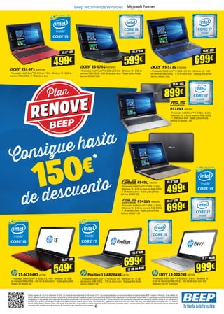Ofertas vigentes del 1 al 25 de septiembre de 2016. Los precios de esta revista llevan el IVA incluido (21%). Los precios publicitados son los recomendados en nuestras tiendas BEEP y válidos en Península, Ceuta y Melilla. En
Ceuta y Melilla el importe del IVA equivale a la suma de los portes, aduana e impuestos locales, y los precios serán válidos 10 días después de la fecha de validez de este folleto. En caso de que los precios o configuraciones
que aparecen en este catálogo sufran algún tipo de variación, el consumidor será informado en el punto de venta BEEP. Ofertas limitadas a 200 unidades por producto a nivel nacional. El software incluido en los ordenadores y
portátiles BEEP es OEM y se entregará sin cajas ni manuales. Ultrabook, Celeron, Celeron Inside, Core Inside, Intel, logotipo Intel, Intel Atom, Intel Atom Inside, Intel Core, Intel Inside, logotipo Intel Inside, Intel vPro, Itanium,
Itanium Inside, Pentium, Pentium Inside, vPro Inside, Xeon, Xeon Phi y Xeon Inside son marcas registradas de Intel Corporation en Estados Unidos y en otros países. Para obtener más información sobre la valoración del
procesador Intel, consulte www.intel.es/ranking. No me tires al suelo, deposítame en una papelera.
15,6” LED
499€
ES1-571 ACER2504
- Procesador Intel® Core™ i5-4210 a 1.7 GHz - Windows 10 - 8 GB de
memoria RAM DDR3L - 1 TB de disco duro
E5-575G ACER2505
- Procesador Intel® Core™ i5-6200 a 2.3 GHz - Windows 10 - 4 GB de
memoria RAM DDR3L - 500 GB de disco duro - Tarjeta gráfica Nvidia
GeForce GTX950 2 GB
15,6” LED
599€
F5-573G ACER2506
- Procesador Intel® Core™ i7-6500 a 2.5 GHz - Windows 10 - 8 GB
de memoria RAM DDR3L - 1 TB de disco duro - Tarjeta gráfica Nvidia
GeForce 940MX 2 GB
15,6” LED
699€
15,6” LED
899€
R510VX ASK4350
- Procesador Intel® Core™ i7-6700 a 2.6 GHz
- Windows 10 - 8 GB de memoria RAM DDR3L
- 1 TB de disco duro - Tarjeta gráfica Nvidia
GeForce GTX950M 2 GB
F540LJ ASK4347
- Procesador Intel® Core™ i3-5005 a 2 GHz
- Windows 10 - 8 GB de memoria RAM DDR3L
- 1 TB de disco duro - Tarjeta gráfica Nvidia
GeForce 920M 2 GB
F541UV ASK4349
- Procesador Intel® Core™ i7-6500 a 2.5 GHz
- Windows 10 - 8 GB de memoria RAM DDR3L
- 1 TB de disco duro - Tarjeta gráfica Nvidia
GeForce 920MX 2 GB
12 GB de RAM
699€
15,6” LED
999€
Pavilion 15-AB204NS HP7731
- Procesador Intel® Core™ i7-4510U a 2 GHz - Windows 10 - 12 GB
de memoria RAM DDR3L - 1 TB de disco duro - Tarjeta gráfica Nvidia
GeForce 940M 2 GB
ENVY 13-D002NS HP7593
- Procesador Intel® Core™ i5-6200U a 2.3 GHz - Windows 10
- 8 GB de memoria RAM DDR3L - 256 GB de disco duro SSD
- Webcam con HP TrueVision
15-AC104NS HP7766
- Procesador Intel® Core™ i5-5200U a 2.2 GHz - Windows 10 - 4 GB
de memoria RAM DDR3L - 500 GB de disco duro - Tarjeta gráfica AMD
Radeon R5 M330 2 GB
549€
15,6” LED 13,3” WLED
Consigue hasta
de descuento
Beep recomienda Windows
Plan
RENOVE
15,6” LED
15,6” LED
499€
699€
150€
 