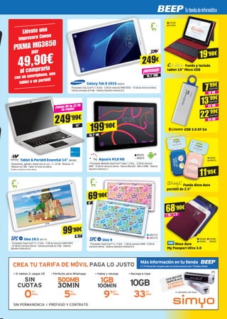 Glee 9
- Procesador Quad Core™ a 1.3 GHz - 1 GB de memoria RAM - 8 GB de
memoria interna - Sistema Operativo Android 6.0
69’90€
9”
SPC172
SPC173
99’90€
10.1”
Glee 10.1 SPC174
- Procesador Quad Core™ a 1.2 GHz - 2 GB de memoria RAM DDR3
- 32 GB de memoria interna - Cámara principal de 2 Mp - Sistema
Operativo Android 6.0
199’90€
10,1” HD
BQ374
BQ375
Aquaris M10 HD
- Procesador MediaTek Quad Core™ hasta 1.3 GHz - 2 GB de memoria
RAM - 16 GB de memoria interna - Ranura MicroSD - Micro HDMI - Sistema
Operativo Android 5.1
Galaxy Tab A 2016 SA2619
- Procesador Octa Core™ a 1.6 GHz - 2 GB de memoria RAM DDR3 - 16 GB de memoria interna
- Cámara principal de 8 Mp - Sistema Operativo Android 6.0
¡NOVEDAD!
249€
10.1” FHD
19’90€
EVI239
EVI240
Funda y teclado
tablet 10’’ Micro USB
USB 3.0 DT G4
16 GB
7’99€
KGN1680
32 GB
13’99€
64 GB
22’99€
KGN1682
KGN1681
Funda disco duro
portátil de 2.5”
11’95€
WND9
WND10
Disco duro
My Passport Ultra 3.0
WD660
WD661
WD662
WD663
68’90€
1 TB 2,5”
¡Tarjeta SD de 32 GB
de regalo!
249’99€
14”
Tablet & Portátil Essential 14” NW1009
- Rendimiento, agilidad y diseño todo en uno - 4 + 32 GB - Windows 10
- Webcam de 2 Mp - Hasta 10 horas de batería
*Portátil no incluído en el Plan Renove
279€
Llévate una
impresora Canon
PIXMA MG3650
por
49,90€
al comprarla
con un smartphone, una
tablet o un portátil
 