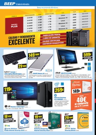 AIO ET2231INK ASK4226
- Procesador Intel® Core™ i3-4005U a 1.7 GHz - Windows 10 - 4 GB de RAM DDR3 - 1 TB de
disco duro - Tarjeta gráfica Nvidia® GeForce 930M 1 GB - Grabadora Supermulti DVD-RW
- Pantalla TFT-LCD Led retroiluminada - Resolución 1.920 x 1.080p - Incluye teclado y ratón USB
ahorra
40€al comprarlo
con tu PC o portátil
Office Home &
Student 2016
MIC1431
149€
FAMILIA
PROCESADOR RAM DISCO DURO
S.O.
PVP REF.
INNOBO
PLUS
i3-6100 4 GB 1 TB
Linux 379€ INN15529
i3-6100 4 GB 1 TB Windows 10 469€ INN25532
i5-6400 4 GB 1 TB
Linux 449€ INN15530
i5-6400 4 GB 1 TB Windows 10 539€ INN25533
i7-6700 4 GB 1 TB
Linux 599€ INN15531
i7-6700 4 GB 1 TB Windows 10 659€ INN25534
FABRICACIÓN PROPIA
2 AÑOS DE GARANTÍA
CALIDAD CERTIFICADA
CONTROLES EXHAUSTIVOS
CALIDAD Y RENDIMIENTO
EXCELENTE
119€
21,5” (54,6 cm)
Monitor 22M47VQ-P LG1323
- 1.920 x 1.080 - 2 ms de respuesta - HDMI y DVI
599€
21.5” Full HD
SlimLine Desktop
411-A000NS HP7747
- Procesador Intel® Celeron® N3050
a 1.6 GHz - Windows 10 - 4 GB de
memoria RAM DDR3L - 1 TB de disco
duro - Grabadora DVD SuperMulti
- Raton y teclado USB
269€
MiniPC Nanus vII NW1008
- Un PC del tamaño de una cartera - Procesador Quad Core™
Z3735 a 1.4 GHz - 2 + 32 GB - Wi-Fi Dual Band, USB (x2) y
mini HDMI
149’99€
PC DE BOLSILLO
HDMI
Antivirus Kaspersky
Internet Security 2016 KAS103
EDICIÓN ESPECIAL
2 EQUIPOS
19’95€
39'95€
EDICIÓN ESPECIAL
3 EQUIPOS 1 AÑO
Antivirus
Panda Internet Security 2016 PS174
19’95€
Norton
Security Deluxe SYM294
29’99€
49'99€
3 EQUIPOS
INCLUYE ANTIVIRUS
29’90€
Teclado +
ratón óptico MK220 negro LOG838
- La compacta combinación de teclado y ratón con
todas las teclas estándar, duración de pilas prolongada
y radio de acción inalámbrico amplio y fiable
Beep recomienda Windows
 
