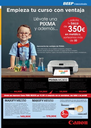 DEL
ABOGADO
AL
CERRAJEROAños
Promoción
Garantía
Multifunción 4 en 1 con pantalla táctil.
Impresión y escaneado Wi- Fi desde PC,
smartphones, tablets y servicios en la
nube. Ethernet. Alimentador automático
de documentos integrado de 50 hojas y 2
cassettes para 250 hojas cada uno. Primera
impresión en 7 segundos. Bajo coste por
página en ambos modelos MAXIFY. Incluyen
cartuchos XL
Potente multifunción 4 en 1 con Ethernet
(para grandes volúmenes de impresión).
Imprime hasta 2500 páginas en blanco y
negro y 1500 en color con los depósitos
de tintas XL PGI-2500 reemplazables
individualmente
149,90¤ 179,90¤
Vuelve a dedicarte a lo que más te gusta con
la promoción de 3 años de garantía de Canon
canon.es/promociones
...solicita
tu beca
de
en metálico,
sorteamos más
de 50
350€
Multifunción Wi-Fi 4 en 1, copia, escanea y
envía fax rápidamente con el alimentador
automático para 30 hojas. Comparte
funciones entre múltiples PC y dispositivos
móviles y disfruta de los rentables cartuchos
de tinta XL opcionales
Multifunción Wi-Fi, te permite
imprimir sin esfuerzo desde un
smartphone, tablet, cámara o la
nube. Conéctate, copia, imprime
y escanea sin complicaciones.
¡se enciende sólo al comenzar a
imprimir!
Multifunción Wi-Fi. Prepárate para
imprimir a doble cara de manera
automática y escanear fácilmente
con tus dispositivos móviles
inteligentes. Y disfruta del punto
de acceso directo.
54,90¤44,90¤ 59,90¤
Multifunción Wi-Fi con 5 tintas
individuales. Prepárate para
imprimir a doble cara y escanear
fácilmente con tus dispositivos
móviles inteligentes. Disfruta de la
gran pantalla en color de 6,2 cm
69,90¤CA2616
CA2640
CA2540
CA2637
CA2762 CA2764
Llévate una impresora Canon PIXMA MG3650 por 49,90€ al comprarla con un smartphone, una tablet o un portátil
 