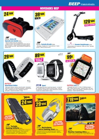 Teclado
Gaming Infinite NW815
- 6 teclas Macro programables - 19 teclas N-Roll - 7 colores y 3
niveles de brillo - Asa para transporte - Teclas multifunción
- Evacuación de líquidos - Placa metálica en el interior
- Conectores chapados en oro - Cable trenzado de 2 m
29’99€24’99€
Auriculares
+ micro Gaming Zeus NW889
- Auriculares de 40 mm con impresionante sonido - Diadema
acolchada y auriculares de piel super confortables - Sujeción de
acero de alta durabilidad
39’99€
34’99€
Consola Arcade NW980
- 220 juegos - Pantalla de 2.7” de alta definición - Diseño
ultrafino - Batería de larga duración
2.7” HD
129’90€
39’99€
Scooter EasyStream ELEM2
- Patinete eléctrico con manillar fijo - Motor de 120 W - Velocidad
máxima de 12 Km/h
PATINETE ELÉCTRICO
PLAN RENOVE
¡10€ DTO. AL TRAER
OTRO TECLADO!
PLAN RENOVE
¡10€ DTO. AL TRAER
OTROS AURICULARES!
219’99€
32” FHD
249'99€
PLAN RENOVE
¡30€ DTO. AL TRAER
OTRO MONITOR!
Monitor Gaming Ultra NW951
- Full HD - Tiempo de respuesta: 5 ms - Puertos HDMI, DVI y VGA
Gafas VR
Specula con mando NW983
- Gafas de realidad virtual para smartphone
- ¡Juega sin comprar nada y desplázate dentro de las miles de
apps de las stores! - Incluye 2 botones para adaptar distancia
focal y curvatura de la lente - Mando Bluetooth compatible con
Android e iOS
24’99€
SPC156
SPC157
CONTROLA TUS
PULSACIONES
Sport
- Diseño elegante para llevar cuando haces deporte... y el resto del
día - Combina la esfera con hasta 6 correas de colores - Controla
tus pulsaciones y actividad física - Recibe notificaciones y llamadas
- Accede a tus contactos desde la muñeca
ITX5
ITX6
29’90€ 89’90€
99€
Smartband FitRist
- Mide pasos, distancia, calorías y horas de sueño - Controlador
remoto de la cámara y la música del smartphone - Notificaciones
y SMS - Localizador de tu móvil - Resistente al agua (no
sumergible) - Duración de la batería: 12 días
Irist ITX3
- Procesador Dual Core™ a 1.2 GHz - 512 MB de memoria
RAM - 4 GB de memoria interna - Cámara de 5 Mp - GPS, Wi-Fi
y Bluetooth - Batería de alta capacidad - Resistente al polvo y las
salpicaduras - Sistema Operativo Android
CON TARJETA SIM
169€
NOVEDADES BEEP
 