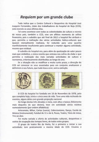 Requiemporumgrandeclube
Tudo indicaque o CentroCulturale Desportivodo HospitalJosé
JoaquimFernandes,clubedostrabalhadoresdo hospitalde Beja(CCD),
estávivendoosseusúltimosdias.
Talcomoacontececomtodasascolectividadesde culturae recreio
do nossopaís,também o CCD,vive um aflitivo momentode asfixia
financeira,poiso subsídioqueatéfinalde 2OI2o hospitallhe atribuíae
que, permitiaa realizaçãodas váriasactividadeslúdico-culturaisque
(quase) mensalmenterealizava,foÌ reduzido para uma quantia
manifestamenteinsuficienteparacontinuara manteralgumaactividade,
mesmoqueresidual.
O subsídiodo hospitalera,paraalémda quotizaçãodevalorpouco
maisquesimbólico,a únicareceitaqueentravãnoscofresdo clubee que
permitia a realizaçãodas mais variadasactividadesde cultura e
recreamos,criteriosamentedistribuídasaolongodo ano.
Sea situaçãonãose modificara muitocurtoprazo,a direcçãodo
CCDvai convocaros seusassociadospara em conjuntoanalisareme
definiremo seufuturo,quetudolevaa crer,seráa extinção.
O CCDdo hospitalfoi fundado em 18 de Novembro de 1978, pelo
que completa hoje,trinta e cincoanosde vida.Teveuma vida recheadade
eventos,algunsdelescom grande projecçãonacional.
Ao longo destastrês décadase meia,com altos e baixos(felìzmente
mais daqueles do que destes), teve em actividade vários núcleos
nomeadamente(por ordem alfabética):
Artesanato,Bilhar,Cartas(sueca),Coleccionismo,Dança,Escolade
Música(instrumental),Futebolde 11 e de 6, Pesca,Teatro,Ténisde mesa,
ïiro ao alvo.
Foi muito variada a oferta de actividadesculturais,desportivase
outras de ocupaçãodos tempos livres,de todos estesgrupos.
O grupo de teatro Bia da Horta, foi o primeiro a iniciar a sua
actividade; tem praticamente a mesma idade do CCD. Ensaiou e
 