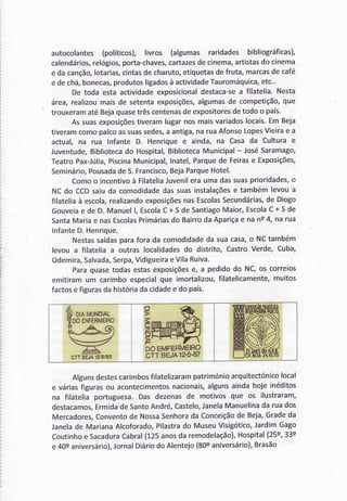 autocolantes(políticos),livros (algumas raridades bibliográficas),
calendários,relógios,porta-chaves,cartazesdecinema,artistasdo cinema
e dacanção,lotarias,cintasdecharuto,etiquetasdefruta,marcasdecafé
e dechá,bonecas,produtosligadosà actividadeTauromáquica,etc.'
De toda estaactividadeexposicionaldestaca-sea filatelia.Nesta
área,realizoumaisde setentaexposições,algumasde competição,que
trouxeramatéBejaquasetrêscentenasdeexpositoresdetodoo país.
Assuasexposiçõestiveramlugarnosmaisvariadoslocais.EmBeja
tiveramcomopalcoassuassedes,a antiga,naruaAfonsoLopesVieirae a
actual,na rua Infante D. Henriquee ainda, na Casada Culturae
Juventude,Bibliotecado Hospital,BibliotecaMunicipal- JoséSaramago,
TeatroPax-Júlia,PiscinaMunicipal,Inatel,Parquede Feirase Exposições,
Seminário,PousadadeS.Francisco,BejaParqueHotel'
Comoo incentivoà FilateliaJuvenileraumadassuasprioridades,o
NCdo CCDsaiuda comodidadedassuasinstalaçõese tambémlevoua
filateliaà escola,realizandoexposiçõesnasEscolasSecundárias,de Diogo
Gouveiae de D.Manuell, EscolaC+ SdeSantiagoMaior,EscolaC+ 5 de
SantaMariae nasEscolasPrimáriasdo BairrodaApariçae nans4, narua
lnfanteD.Henrique.
Nestassaídasparafora da comodidadeda suacasa,o NCtambém
levoua filateliaa outras localidadesdo distrito,CastroVerde,Cuba,
Odemira,Salvada,Serpa,VidigueiraeVilaRuiva.
Paraquasetodasestasexposiçõese, a pedidodo NC,os correios
emitiramum carimboespecialque imortalizou,filatelicamente,muitos
factose figurasdahistóriadacidadee do país.
Algunsdestescarimbosfilatelizarampatrimónioarquitectónicolocal
e váriasfiguras ou acontecimentosnacionais,algunsainda hoje inéditos
na filatelia portuguesa. Das dezenas de motivos que os ilustraram,
destacamos,Ermidade SantoAndré, Castelo,JanelaManuelinada rua dos
Mercadores,Conventode NossaSenhorada Conceiçãode Beja,Grade da
Janelade Mariana Alcoforado,Pilastrado Museu Visigótico,Jardim Gago
Coutinhoe SacaduraCabral(125 anosda remodelação),Hospital(25s,33e
e 40s aniversário),JornalDiáriodo Alentejo (800aniversário),Brasão
ã@boËMFERlvlÉFo
êtt gEJRrz's'sz
M f',IFfRÀ'lEIR$
cÍT EEJA1?/5,/€5
 