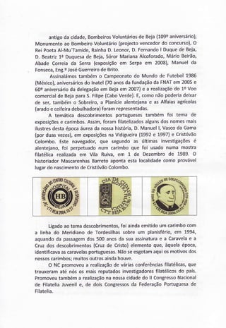 antigoda cidade,BombeirosVoluntáriosde Beja(109eaniversário),
Monumentoao BombeiroVoluntário(projectovencedordo concurso),O
ReiPoetaAl-Mu'Tamide,RainhaD.Leonor,D.FernandoI Duquede Beja,
D. Beatriz1eDuquesade Beja,SórorMarianaAlcoforado,MárioBeirão,
Abade Correiada Serra(exposiçãoem Serpaem 2008),Manuel da
Fonseca,Eng.e1ot6GuerreirodeBrito.
Assinalámostambémo Campeonatodo Mundode Futebol1986
(México),aniversáriosdo lnatel(70anosdafundaçãoda FNAÏem 2005e
60saniversárioda delegaçãoem Bejaem 2007)e a realizaçãodo 1eVoo
comercialde BejaparaS.Filipe(CaboVerde).E,comonãopoderiadeixar
de ser,tambémo Sobreiro,a Planíciealentejanae as Alfaiasagrícolas
(aradoe ceifeiradebulhadora)foramrepresentadas.
A temáticadescobrimentosportuguesestambém foi tema de
exposiçõese carimbos.Assim,foramfilatelizadosalgunsdosnomesmais
ilustresdestaépocaáureada nossahistória,D.Manuell, Vascoda Gama
(porduasvezes),em exposiçõesnaVidigueira(7992e 7997)e Cristóvão
Colombo.Este navegador,que segundoas últimas investigaçõesé
alentejano,foi perpetuadonum carimboque foi usadonuma mostra
filatélicarealizadaem Vila Ruiva,em 1 de Dezembrode 1989. O
historiadorMascarenhasBarretoapontaestalocalidadecomo provável
lugardo nascimentodeCristóvãoColombo.
Ligadoaotemadescobrimentos,foi aindaemitidoum carimbocom
a linha do Meridianode Tordesilhassobreum planisfério,em 1994,
aquandoda passagemdos500 anosda suaassinaturae a Caravelae a
Cruzdos descobrimentos(Cruzde Cristo)elementoque,àquelaépoca,
identificavaascaravelasportuguesas.Nãoseesgotamaquiosmotivosdos
nossoscarimbos;muitosoutrosaÍndahouve.
O NCpromoveua realizaçãode váriasconferênciasfilatélicas,que
trouxeramaté nósos maisreputadosinvestigadoresfilatélicosdo país.
Promoveutambéma realizaçãona nossacidadedo ll CongressoNacional
de FilateliaJuvenile, de dois Congressosda FederaçãoPortuguesade
Filatelia.
 