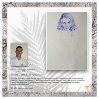 SENA
El Arte como transformación social
BIBLIOARTE
SENA
El Arte como transformación social
AUTOR: Yeritson Arley Sandoval S.
Diseño CNC
TÍTULO DE LA OBRA: Scarlett Ingrid Johansson
  .
DESCRIPCIÓN DE LA OBRA: Scarlett Ingrid Johansson es una actriz, cantante y modelo estadounidense
Comenzó a mostrar intereses por la música y la actuación desde temprana edad, y a lo largo de su infancia
y adolescencia se formó en distintos institutos como actriz, interpretó a Black Widow en el Universo
cinematográﬁco de Marvel, ...
TÉCNICA: Lápicero sobre papel.
 