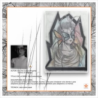 SENA
El Arte como transformación social
BIBLIOARTE
SENA
El Arte como transformación social
AUTOR: Amy De La Pava Angarita
Técnico en sistemas
TÍTULO DE LA OBRA: Raro metamorfosis
DESCRIPCIÓN DE LA OBRA:
Las personas cambian todo el tiempo, muchas veces para complacer a los demás o para
adaptarse al entorno, pero muy pocas personas cambian para adaptarse a si mismas.
TÉCNICA: Lápiz sobre papel
 