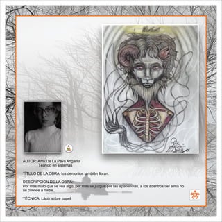SENA
El Arte como transformación social
BIBLIOARTE
SENA
El Arte como transformación social
AUTOR: Amy De La Pava Angarita
Técnico en sistemas
TÍTULO DE LA OBRA: los demonios también lloran.
DESCRIPCIÓN DE LA OBRA:
Por más malo que se vea algo, por más se juzgue por las apariencias, a los adentros del alma no
se conoce a nadie.
TÉCNICA: Lápiz sobre papel
 