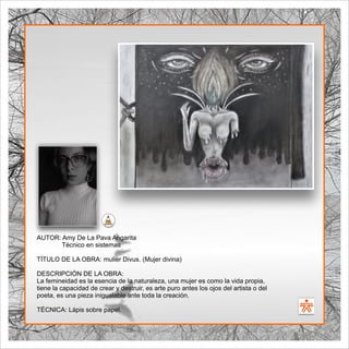 SENA
El Arte como transformación social
BIBLIOARTE
SENA
El Arte como transformación social
AUTOR: Amy De La Pava Angarita
Técnico en sistemas
TÍTULO DE LA OBRA: mulier Divus. (Mujer divina)
DESCRIPCIÓN DE LA OBRA:
La femineidad es la esencia de la naturaleza, una mujer es como la vida propia,
tiene la capacidad de crear y destruir, es arte puro antes los ojos del artista o del
poeta, es una pieza inigualable ante toda la creación.
TÉCNICA: Lápis sobre papel.
 