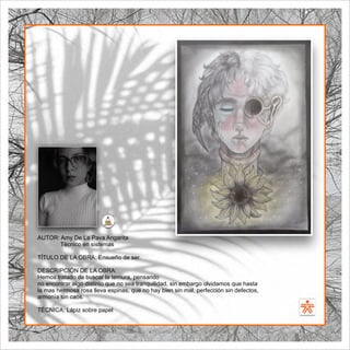 SENA
El Arte como transformación social
BIBLIOARTE
SENA
El Arte como transformación social
AUTOR: Amy De La Pava Angarita
Técnico en sistemas
TÍTULO DE LA OBRA: Ensueño de ser.
DESCRIPCIÓN DE LA OBRA:
Hemos tratado de buscar la ternura, pensando
no encontrar algo distinto que no sea tranquilidad, sin embargo olvidamos que hasta
la mas hermosa rosa lleva espinas, que no hay bien sin mal, perfección sin defectos,
armonía sin caos.
TÉCNICA: Lápiz sobre papel
 