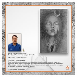 SENA
El Arte como transformación social
BIBLIOARTE
SENA
El Arte como transformación social
AUTOR: John Fredy Jerez Arias
Tecnólogo Mantenimiento de equipo biomedico
TÍTULO DE LA OBRA: Souvenir
DESCRIPCIÓN DE LA OBRA:
Todos necesitamos siempre de tener un espacio en el cual nos podemos sentir en paz para
disfrutar de la paz interior, un momento en el que podemos disfrutar del silencio de la soledad y
del sonido que emite la naturaleza. Esos momentos son souvenir que te llevas en tu mente para
recordar esa tranquilidad que puedes alcanzar.
TÉCNICA: Lapiz sobre papel
 