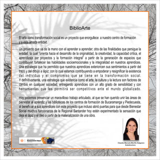 Claudia Marcela Murillo Salguero
Subdirectora
Un proyecto que va de la mano con el aprender a aprender; otra de las ﬁnalidades que persigue la
entidad, la cual “orienta hacia el desarrollo de la originalidad, la creatividad, la capacidad crítica, el
aprendizaje por proyectos y la formación integral” a partir de la generación de espacios que
contribuyan fortalecer las habilidades socioemocionales y la integralidad en nuestros aprendices.
Una estrategia que ha permitido que nuestros aprendices exterioricen sus sentimientos a partir del
trazo y del dibujo a lápiz; con lo cual estamos contribuyendo a empoderar y resigniﬁcar la existencia
del individuo y el compromiso que se tiene en la transformación social.
Y deﬁnitivamente, una estrategia que evidencia como el arte, la cultura y la lectura son factores de
cambio en cualquier sociedad, entregando aprendices con un alto grado de sensibilidad y con
herramientas que les permitirá ser competitivos ante el mundo globalizado.
Hoy podemos presenciar un maravilloso trabajo articulado, al que se han querido unir las áreas de
bienestar al aprendiz y las bibliotecas de los centros de formación de Bucaramanga y Piedecuesta,
al beneﬁciar a sus aprendices con este proyecto que incluso abrió puertas para que desde Bienestar
Social muchos funcionarios de la Regional Santander hoy estén experimentado la sensación que
deja el lápiz y el óleo a partir de la materialización de una obra.
Biblio rte
A
El arte como transformación social es un proyecto que enorgullece a nuestro centro de formación
y a esta amada entidad.
 