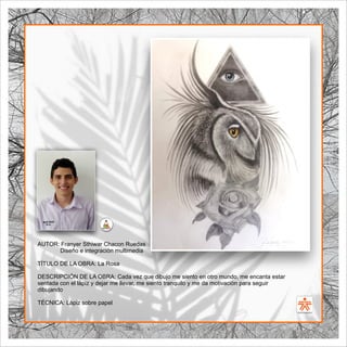 SENA
El Arte como transformación social
BIBLIOARTE
SENA
El Arte como transformación social
AUTOR: Franyer Sthiwar Chacon Ruedas
Diseño e integración multimedia
TÍTULO DE LA OBRA: La Rosa
DESCRIPCIÓN DE LA OBRA: Cada vez que dibujo me siento en otro mundo, me encanta estar
sentada con el lápiz y dejar me llevar, me siento tranquilo y me da motivación para seguir
dibujando
TÉCNICA: Lápiz sobre papel
 