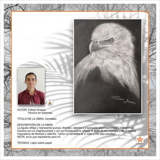 SENA
El Arte como transformación social
BIBLIOARTE
SENA
El Arte como transformación social
AUTOR: Fabian Araque
Técnico en sistemas
TÍTULO DE LA OBRA: Centelleo
DESCRIPCIÓN DE LA OBRA:
La águila reﬂeja y representa pureza, libertad, valentía e inspiración espiritual limpia y transforma.
Cautiva con su majestuosidad y con su mirada podría reﬂejar el alma de los mortales y de si misma,
inspiradora de libertad y valentía. “como un centelleo la vi volar y me dejo perplejo”.
NOTA: es lo que representa para mi.
TÉCNICA: Lápiz sobre papel
 