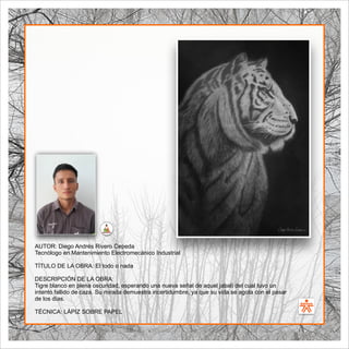 SENA
El Arte como transformación social
BIBLIOARTE
SENA
El Arte como transformación social
AUTOR: Diego Andrés Rivero Cepeda
Tecnólogo en Mantenimiento Electromecánico Industrial
TÍTULO DE LA OBRA: El todo o nada
DESCRIPCIÓN DE LA OBRA:
Tigre blanco en plena oscuridad, esperando una nueva señal de aquel jabalí del cual tuvo un
intento fallido de caza. Su mirada demuestra incertidumbre, ya que su vida se agota con el pasar
de los días.
TÉCNICA: LÁPIZ SOBRE PAPEL
 