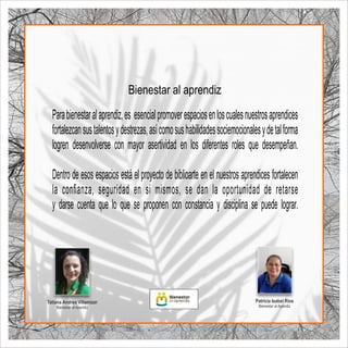 Parabienestaralaprendiz,es esencialpromoverespaciosenloscualesnuestrosaprendices
fortalezcansustalentosydestrezas,asícomosushabilidadessociemocionalesydetalforma
logren desenvolverse con mayor asertividad en los diferentes roles que desempeñan.
Dentro de esos espacios está el proyecto de biblioarte en el nuestros aprendices fortalecen
la conﬁanza, seguridad en si mismos, se dan la oportunidad de retarse
y darse cuenta que lo que se proponen con constancia y disciplina se puede lograr.
Bienestar al aprendiz
Patricia Isabel Ríos
Bienestar al Apendiz
Tatiana Andrea Villamizar
Bienestar al Apendiz
 