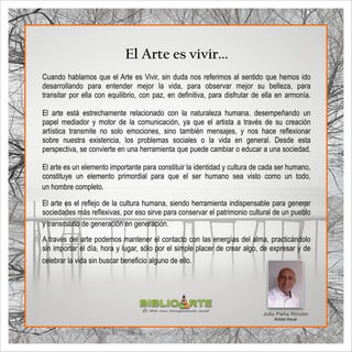 El Arte es vivir...
Julio Peña Rincón
Artista Visual
Cuando hablamos que el Arte es Vivir, sin duda nos referimos al sentido que hemos ido
desarrollando para entender mejor la vida, para observar mejor su belleza, para
transitar por ella con equilibrio, con paz, en deﬁnitiva, para disfrutar de ella en armonía.
El arte está estrechamente relacionado con la naturaleza humana. desempeñando un
papel mediador y motor de la comunicación, ya que el artista a través de su creación
artística transmite no solo emociones, sino también mensajes, y nos hace reﬂexionar
sobre nuestra existencia, los problemas sociales o la vida en general. Desde esta
perspectiva, se convierte en una herramienta que puede cambiar o educar a una sociedad.
El arte es un elemento importante para constituir la identidad y cultura de cada ser humano,
constituye un elemento primordial para que el ser humano sea visto como un todo,
El arte es el reﬂejo de la cultura humana, siendo herramienta indispensable para generar
sociedades más reﬂexivas, por eso sirve para conservar el patrimonio cultural de un pueblo
A través del arte podemos mantener el contacto con las energías del alma, practicándolo
sin importar el día, hora y lugar, sólo por el simple placer de crear algo, de expresar y de
un hombre completo.
celebrar la vida sin buscar beneﬁcio alguno de ello.
y transmitirlo de generación en generación.
BIBLIO RTE
SENA
El Arte como transformación social
 