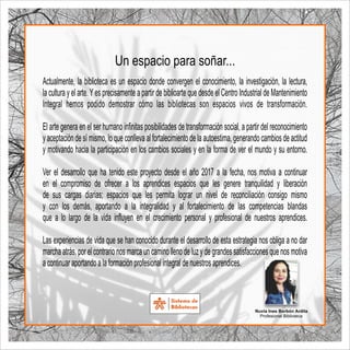 Actualmente, la biblioteca es un espacio donde convergen el conocimiento, la investigación, la lectura,
la cultura y el arte.Yes precisamente a partir de biblioarte que desde el Centro Industrial de Mantenimiento
Integral hemos podido demostrar cómo las bibliotecas son espacios vivos de transformación.
El arte genera en el ser humano inﬁnitas posibilidades de transformación social, a partir del reconocimiento
y aceptación de sí mismo, lo que conlleva al fortalecimiento de la autoestima, generando cambios de actitud
y motivando hacia la participación en los cambios sociales y en la forma de ver el mundo y su entorno.
Ver el desarrollo que ha tenido este proyecto desde el año 2017 a la fecha, nos motiva a continuar
en el compromiso de ofrecer a los aprendices espacios que les genere tranquilidad y liberación
de sus cargas diarias; espacios que les permita lograr un nivel de reconciliación consigo mismo
y con los demás, aportando a la integralidad y al fortalecimiento de las competencias blandas
que a lo largo de la vida inﬂuyen en el crecimiento personal y profesional de nuestros aprendices.
Las experiencias de vida que se han conocido durante el desarrollo de esta estrategia nos obliga a no dar
marcha atrás, por el contrario nos marca un camino lleno de luz y de grandes satisfacciones que nos motiva
a continuar aportando a la formación profesional integral de nuestros aprendices.
Nuvia Ines Borbón Ardila
Profesional Biblioteca
Un espacio para soñar...
 