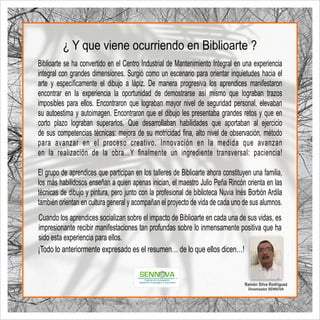 Biblioarte se ha convertido en el Centro Industrial de Mantenimiento Integral en una experiencia
integral con grandes dimensiones. Surgió como un escenario para orientar inquietudes hacia el
arte y especíﬁcamente el dibujo a lápiz. De manera progresiva los aprendices manifestaron
encontrar en la experiencia la oportunidad de demostrarse así mismo que lograban trazos
imposibles para ellos. Encontraron que lograban mayor nivel de seguridad personal, elevaban
su autoestima y autoimagen. Encontraron que el dibujo les presentaba grandes retos y que en
corto plazo lograban superarlos. Que desarrollaban habilidades que aportaban al ejercicio
de sus competencias técnicas: mejora de su motricidad ﬁna, alto nivel de observación, método
para avanzar en el proceso creativo. Innovación en la medida que avanzan
en la realización de la obra…Y ﬁnalmente un ingrediente transversal: paciencia!
El grupo de aprendices que participan en los talleres de Biblioarte ahora constituyen una familia,
los más habilidosos enseñan a quien apenas inician, el maestro Julio Peña Rincón orienta en las
técnicas de dibujo y pintura, pero junto con la profesional de biblioteca Nuvia Inés Borbón Ardila
también orientan en cultura general y acompañan el proyecto de vida de cada uno de sus alumnos.
Cuando los aprendices socializan sobre el impacto de Biblioarte en cada una de sus vidas, es
impresionante recibir manifestaciones tan profundas sobre lo inmensamente positiva que ha
sido esta experiencia para ellos.
¡Todo lo anteriormente expresado es el resumen… de lo que ellos dicen…!
¿ Y que viene ocurriendo en Biblioarte ?
Ramón Silva Rodriguez
Dinamizador SENNOVA
 