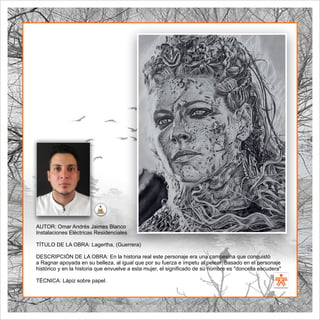 SENA
El Arte como transformación social
BIBLIOARTE
SENA
El Arte como transformación social
AUTOR: Omar Andrés Jaimes Blanco
Instalaciones Eléctricas Residenciales
TÍTULO DE LA OBRA: Lagertha, (Guerrera)
DESCRIPCIÓN DE LA OBRA: En la historia real este personaje era una campesina que conquistó
a Ragnar apoyada en su belleza, al igual que por su fuerza e ímpetu al pelear. Basado en el personaje
histórico y en la historia que envuelve a esta mujer, el signiﬁcado de su nombre es "doncella escudera"
TÉCNICA: Lápiz sobre papel.
 