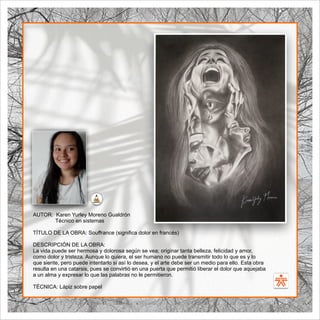 SENA
El Arte como transformación social
BIBLIOARTE
SENA
El Arte como transformación social
AUTOR: Karen Yurley Moreno Gualdrón
Técnico en sistemas
TÍTULO DE LA OBRA: Souﬀrance (signiﬁca dolor en francés)
DESCRIPCIÓN DE LA OBRA:
La vida puede ser hermosa y dolorosa según se vea; originar tanta belleza, felicidad y amor,
como dolor y tristeza. Aunque lo quiera, el ser humano no puede transmitir todo lo que es y lo
que siente, pero puede intentarlo si así lo desea, y el arte debe ser un medio para ello. Esta obra
resulta en una catarsis, pues se convirtió en una puerta que permitió liberar el dolor que aquejaba
a un alma y expresar lo que las palabras no le permitieron.
TÉCNICA: Lápiz sobre papel
 
