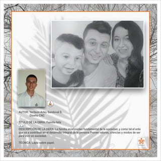 AUTOR: Yeritson Arley Sandoval S.
Diseño CNC
TÍTULO DE LA OBRA: Familia feliz
  .
DESCRIPCIÓN DE LA OBRA: La familia es el núcleo fundamental de la sociedad, y como tal el ente
que va a contribuir en el desarrollo integral de la persona Provee valores, crencias y modos de ser
para vivir en sociedad.
TÉCNICA: Lápiz sobre papel.
SENA
El Arte como transformación social
BIBLIOARTE
SENA
El Arte como transformación social
 
