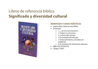 BENEFICIOS Y CARACTERÍSTICAS
• Eugine Nida, Traductor de la Biblia
• Contenido
o 1. ¿Qué es la comunicación?
o 2. Traducir es comunicar
o 3. La forma del mensaje
o 4. El contenido del mensaje
o 5. El descubrimiento y el análisis de
problemas
o 6. El suministro de información adicional
• ISBN: 9781576976722
• Código 710037
Libros de referencia bíblica
Significado y diversidad cultural
 