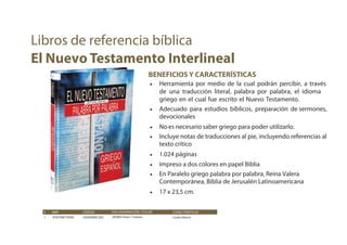 BENEFICIOS Y CARACTERÍSTICAS
• Herramienta por medio de la cual podrán percibir, a través
de una traducción literal, palabra por palabra, el idioma
griego en el cual fue escrito el Nuevo Testamento.
• Adecuado para estudios bíblicos, preparación de sermones,
devocionales
• No es necesario saber griego para poder utilizarlo.
• Incluye notas de traducciones al pie, incluyendo referencias al
texto crítico
• 1.024 páginas
• Impreso a dos colores en papel Biblia
• En Paralelo griego palabra por palabra, Reina Valera
Contemporánea, Biblia de Jerusalén Latinoamericana
• 17 x 23,5 cm.
# ISBN CÓDIGO CARACTERÍSTICAS
1 9781598774399 205003RVC283
ENCUADERNACIÓN / COLOR
205003 Dura / Colores Canto blanco
Libros de referencia bíblica
El Nuevo Testamento Interlineal
 