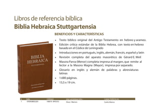 # ISBN CÓDIGO
1 9783438052261 106010 BHS353
ENCUADERNACIÓN /
Dura / Marron
CARACTERÍSTICAS
Canto blanco
BENEFICIOS Y CARACTERÍSTICAS
• Texto bíblico original del Antigo Testamento en hebreo y arameo.
• Edición crítica estándar de la Biblia Hebrea, con texto en hebreo
basado en el Códice de Leningrado
• Introducciones en portugués, inglés, alemán, francés, español y latín
• Revisión completa del aparato masorético de Gérard E. Weil
• Masora Parva (Menor) completa impresa al margen, que remite al
lector a la Masora Magna (Mayor), impresa por separado.
• Glosario en inglés y alemán de palabras y abreviaturas
latinas
• 1.680 páginas.
• 13,5 x 19 cm.
Libros de referencia bíblica
Biblia Hebraica Stuttgartensia
 