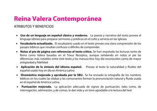 Reina Valera Contemporánea
ATRIBUTOS Y BENEFICIOS
• Uso de un lenguaje en español clásico y moderno. La poesía y narrativa del texto provee el
lenguaje idóneo para preparar sermones y prédicas en el culto y servicio en las iglesias
• Vocabulario actualizado. El vocabulario usado en el texto provee una clara comprensión de los
pasajes bíblicos que resultan confusos o difíciles de comprender.
• Notas al pie de página con referencias al texto crítico. Se han respetado las lecturas tanto de
Reina como Valera basadas en el Texus Receptus, aunque señalando en notas al pie las
diferencias más notables entre éste texto y los manuscritos hoy día reconocidos como de mayor
antigüedad y fidelidad
• Aplicación de la sintaxis del idioma español. Provee al texto la naturalidad y fluidez del
español usado hoy en día en América Latina
• Onomástica mejorada y aprobada por la SBU. Se ha revisado la ortografía de los nombres
bíblicos en los cuales las sílabas y las consonantes forman la pronunciación natural y fluida usada
en el español de América Latina.
• Puntuación mejorada. La aplicación adecuada de signos de puntuación, tales como, de
interrogación, admiración, y de comas, le dan vida y un tono agradable a la lectura del text
 