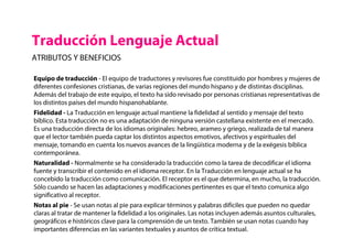 Traducción Lenguaje Actual
ATRIBUTOS Y BENEFICIOS
Equipo de traducción - El equipo de traductores y revisores fue constituido por hombres y mujeres de
diferentes confesiones cristianas, de varias regiones del mundo hispano y de distintas disciplinas.
Además del trabajo de este equipo, el texto ha sido revisado por personas cristianas representativas de
los distintos países del mundo hispanohablante.
Fidelidad - La Traducción en lenguaje actual mantiene la fidelidad al sentido y mensaje del texto
bíblico. Esta traducción no es una adaptación de ninguna versión castellana existente en el mercado.
Es una traducción directa de los idiomas originales: hebreo, arameo y griego, realizada de tal manera
que el lector también pueda captar los distintos aspectos emotivos, afectivos y espirituales del
mensaje, tomando en cuenta los nuevos avances de la lingüística moderna y de la exégesis bíblica
contemporánea.
Naturalidad - Normalmente se ha considerado la traducción como la tarea de decodificar el idioma
fuente y transcribir el contenido en el idioma receptor. En la Traducción en lenguaje actual se ha
concebido la traducción como comunicación. El receptor es el que determina, en mucho, la traducción.
Sólo cuando se hacen las adaptaciones y modificaciones pertinentes es que el texto comunica algo
significativo al receptor.
Notas al pie - Se usan notas al pie para explicar términos y palabras difíciles que pueden no quedar
claras al tratar de mantener la fidelidad a los originales. Las notas incluyen además asuntos culturales,
geográficos e históricos clave para la comprensión de un texto. También se usan notas cuando hay
importantes diferencias en las variantes textuales y asuntos de crítica textual.
 