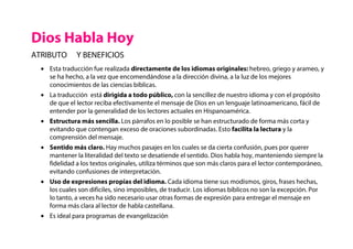 • Esta traducción fue realizada directamente de los idiomas originales: hebreo, griego y arameo, y
se ha hecho, a la vez que encomendándose a la dirección divina, a la luz de los mejores
conocimientos de las ciencias bíblicas.
• La traducción está dirigida a todo público, con la sencillez de nuestro idioma y con el propósito
de que el lector reciba efectivamente el mensaje de Dios en un lenguaje latinoamericano, fácil de
entender por la generalidad de los lectores actuales en Hispanoamérica.
• Estructura más sencilla. Los párrafos en lo posible se han estructurado de forma más corta y
evitando que contengan exceso de oraciones subordinadas. Esto facilita la lectura y la
comprensión del mensaje.
• Sentido más claro. Hay muchos pasajes en los cuales se da cierta confusión, pues por querer
mantener la literalidad del texto se desatiende el sentido. Dios habla hoy, manteniendo siempre la
fidelidad a los textos originales, utiliza términos que son más claros para el lector contemporáneo,
evitando confusiones de interpretación.
• Uso de expresiones propias del idioma. Cada idioma tiene sus modismos, giros, frases hechas,
los cuales son difíciles, sino imposibles, de traducir. Los idiomas bíblicos no son la excepción. Por
lo tanto, a veces ha sido necesario usar otras formas de expresión para entregar el mensaje en
forma más clara al lector de habla castellana.
• Es ideal para programas de evangelización
Dios Habla Hoy
ATRIBUTO Y BENEFICIOS
 