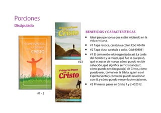 Porciones
Discipulado
BENEFICIOS Y CARACTERÍSTICAS
• Ideal para personas que están iniciando en la
vida cristiana.
• #1 Tapa rústica, caratula a color. Cód 40416
• #2 Tapa dura. caratula a color. Cód 404081
• #1 El contenido está organizado así: La caída
del hombre y la mujer, qué fue lo que pasó,
qué es nacer de nuevo, cómo puedo recibir
salvación, qué significa ser “cristiano(a)”,
cómo puedo ser discípulo(a) de Cristo, cómo
puedo orar, cómo leer la Biblia, quién es el
Espíritu Santo y cómo me puedo relacionar
con él, y cómo puedo vencer las tentaciones.
• #3 Primeros pasos en Cristo 1 y 2 402012
#1 - 2
#23
 