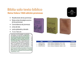 Biblia solo texto bíblico
Reina Valera 1960 edición promesas
• Resalta texto de las promesas
• Notas al pie de página acerca
de las promesas
• Concordancia de promesas
• cinta de tela
• canto plateado y dorado
• 11,5 x 16,5 cm
CUBIERTA
1
ISBN
978958745059
0
CATÁLOGO
103915 RVR45cZ PROMESAS CAFE C-COR Imitación piel
2 9789587450576 103915 RVR45cZ PROMESAS E LILA C-COR Imitación piel
3 9789587450552 103915 RVR45cZ PROMESAS VERDE C-COR Imitación piel
 