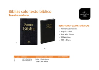BENEFICIOS Y CARACTERÍSTICAS
• Referencias cruzadas
• Mapas a color
• Marcador de tela
• 928 páginas.
• 13,5 x 21 cm
# ISBN CÓDIGO	 CARACTERISTICA
Biblias solo texto bíblico
Tamaño mediano
#1
#2
1
2
103714 RVR 065e
103664 RVR 063e
ENCUADERNACIÓN / COLOR
Vinilo / Canto plomo
Dura / Canto blanco
 