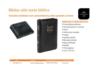 Biblias sólo texto bíblico
Tamaño mediano con concordancia, letra grande y cierre
ISBN CÓDIGO ENCUADERNACIÓN / COLOR CARACTERÍSTICAS
9781598771121 103553-2 RVR055CZLGab Imitación piel / Negro Canto rojo
#
1
•Concordancia extensa
•Letra grande de 11 puntos
•cierre
•referencias cruzadas
•mapas
•ayudas al lector
•Marcador de tela
•tapa acolchada
•Bolsillo
•1562 páginas
•13,5 x 19,5 cm
BENEFICIOSY CARACTERÍSTICAS
 