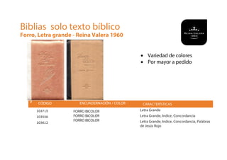 # CÓDIGO ENCUADERNACIÓN / COLOR
103715
103556
103612
FORRO BICOLOR
FORRO BICOLOR
FORRO BICOLOR
CARACTERÍSTICAS
Letra Grande
Letra Grande, Indice, Concordancia
Letra Grande, Indice, Concordancia, Palabras
de Jesús Rojo
Biblias solo texto bíblico
Forro, Letra grande - Reina Valera 1960
• Variedad de colores
• Por mayor a pedido
 