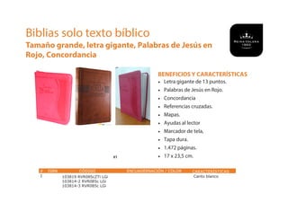 BENEFICIOS Y CARACTERÍSTICAS
• Letra gigante de 13 puntos.
• Palabras de Jesús en Rojo.
• Concordancia
• Referencias cruzadas.
• Mapas.
• Ayudas al lector
• Marcador de tela,
• Tapa dura.
• 1.472 páginas.
• 17 x 23,5 cm.
Biblias solo texto bíblico
Tamaño grande, letra gigante, Palabras de Jesús en
Rojo, Concordancia
# ISBN CÓDIGO ENCUADERNACIÓN / COLOR CARACTERÍSTICAS
1 103819 RVR085cZTi LGi
103814-2 RVR085c LGi
103814-3 RVR085c LGi
Canto blanco
#1
 