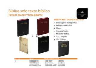 BENEFICIOS Y CARACTERÍSTICAS
• Letra gigante de 13 puntos.
• Referencias cruzadas
• Mapas
• Ayudas al lector
• Marcador de tela
• 1.472 páginas.
• 17 x 23,5 cm.
Biblias solo texto bíblico
Tamaño grande y letra gigante
# ISBN CÓDIGO
1 103804 RVR082LGi Vinilo / Negro Canto Rojo
103804 RVR082LGI Vinilo / Vino Canto Rojo
103805 RVR083 LGi Dura / Colores Canto Blanco
103806 RVR085 LGi Imitación piel / Negra Canto Dorado
103730 RVR085 cZTILGi Imitación piel / Negra Canto Dorado
ENCUADERNACIÓN / COLOR
2
#1 #2
#3 4#
 