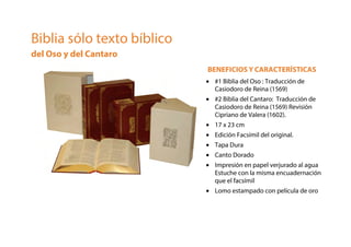 Biblia sólo texto bíblico
del Oso y del Cantaro
BENEFICIOS Y CARACTERÍSTICAS
• #1 Biblia del Oso : Traducción de
Casiodoro de Reina (1569)
• #2 Biblia del Cantaro: Traducción de
Casiodoro de Reina (1569) Revisión
Cipriano de Valera (1602).
• 17 x 23 cm
• Edición Facsímil del original.
• Tapa Dura
• Canto Dorado
• Impresión en papel verjurado al agua
Estuche con la misma encuadernación
que el facsímil
• Lomo estampado con película de oro
 