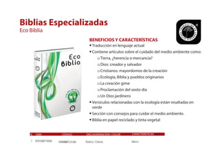 # ISBN CÓDIGO ENCUADERNACIÓN / COLOR
Biblias Especializadas
Eco Biblia
BENEFICIOS Y CARACTERÍSTICAS
•Traducción en lenguaje actual
•Contiene artículos sobre el cuidado del medio ambiente como:
oTierra, ¿herencia o mercancía?
oDios: creador y salvador
oCristianos: mayordomos de la creación
oEcología, Biblia y pueblos originarios
oLa creación gime
oProclamación del sexto día
oUn Dios jardinero
•Versículos relacionadas con la ecología están resaltadas en
verde
•Sección con consejos para cuidar el medio ambiente.
•Biblia en papel reciclado y tinta vegetal
9781598774269
CARACTERÍSTICAS Canto
blanco1 104986TLA.60e Rústica / Colores
 